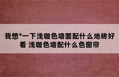 我想*一下浅咖色墙面配什么地砖好看 浅咖色墙配什么色窗帘